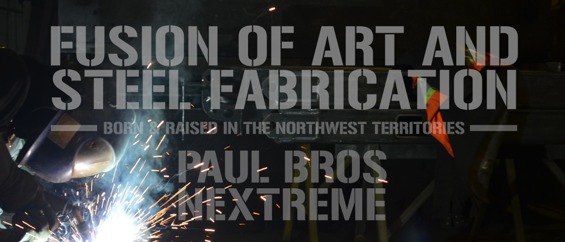 Image of welder with text overtop. Text reads: Fusion of Art & Steel Fabrication. Born & Raised in the NorthWest Territories - Paul Bros. Nextreme